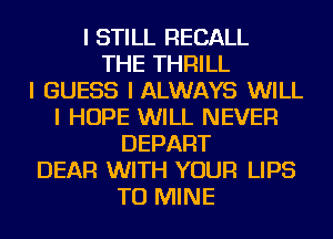 I STILL RECALL
THE THRILL
I GUESS I ALWAYS WILL
I HOPE WILL NEVER
DEPART
DEAR WITH YOUR LIPS
TU MINE
