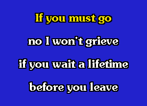 If you must go

no I won't grieve

if you wait a lifetime

before you leave