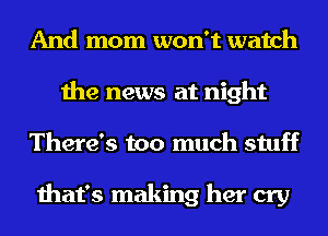 And mom won't watch
the news at night
There's too much stuff

that's making her cry