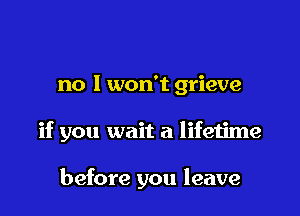no I won't grieve

if you wait a lifetime

before you leave