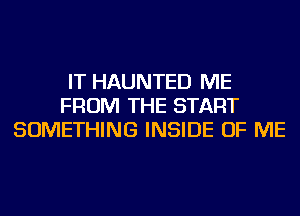 IT HAUNTED ME
FROM THE START
SOMETHING INSIDE OF ME