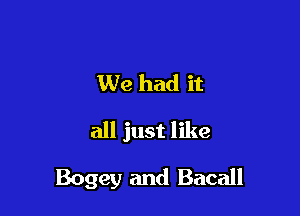 We had it
all just like

Bogey and Bacall