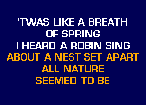 'TWAS LIKE A BREATH
OF SPRING
I HEARD A ROBIN SING
ABOUT A NEST SET APART
ALL NATURE
SEEMED TO BE