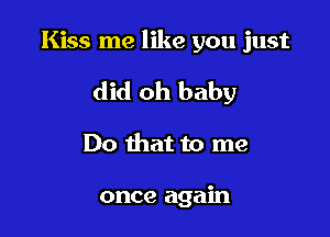Kiss me like you just

did oh baby

Do that to me

once again