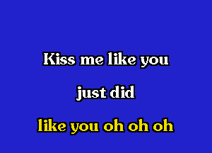 Kiss me like you

just did

like you oh oh oh