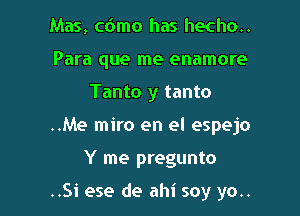 Mas, cdmo has hecho..
Para que me enamore
Tanto y tanto
..Me miro en el espejo

Y me pregunto

..Si ese de ahi soy yo..