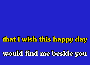 that I wish this happy day

would find me beside you