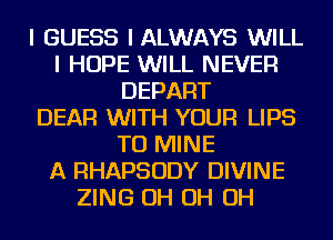 I GUESS I ALWAYS WILL
I HOPE WILL NEVER
DEPART
DEAR WITH YOUR LIPS
TU MINE
A RHAPSODY DIVINE
ZING OH OH OH