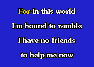 For in this world
I'm bound to ramble

I have no friends

to help me now I