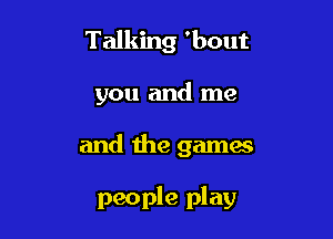 Talking 'bout
you and me

and the games

people play