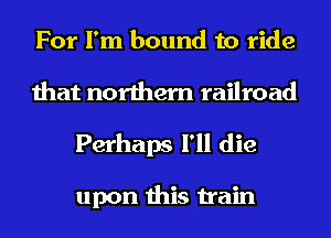 For I'm bound to ride
that northern railroad
Perhaps I'll die

upon this train