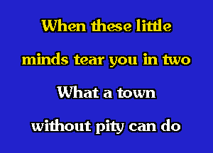 When these little

minds tear you in two
What a town

without pity can do