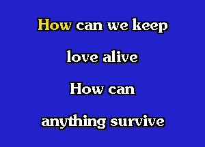 How can we keep

love alive
How can

anything survive