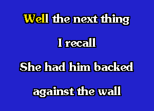 Well the next thing
I recall
She had him backed

against the wall I