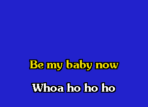 Be my baby now

Whoa ho ho ho