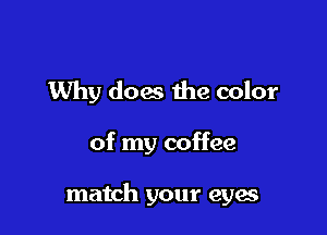 Why does the color

of my coffee

match your eyes