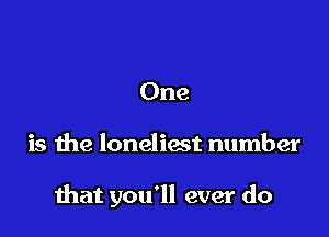 One

is the loneliost number

that you'll ever do