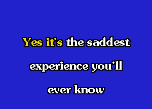 Yes it's the saddest

experience you'll

ever know