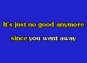 It's just no good anymore

since you went away