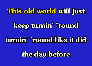 This old world will just

keep tumin' 'round
tumin' 'round like it did

the day before