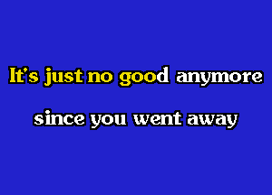 It's just no good anymore

since you went away