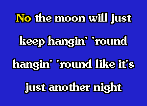 No the moon will just
keep hangin' 'round
hangin' 'round like it's

just another night