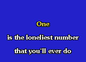 One

is the loneliost number

that you'll ever do