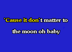 'Cause it don't matter to

the moon oh baby