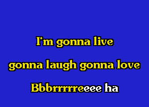 I'm gonna live

gonna laugh gonna love

Bbbrrmeeee ha