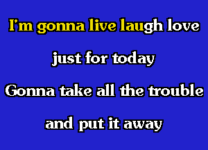 I'm gonna live laugh love
just for today

Gonna take all the trouble

and put it away