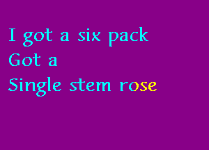 I got a six pack
Got a

Single stem rose