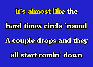 It's almost like the
hard times circle lround
A couple drops and they

all start comin' down