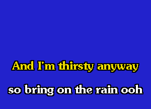 And I'm thirsty anyway

so bring on the rain ooh