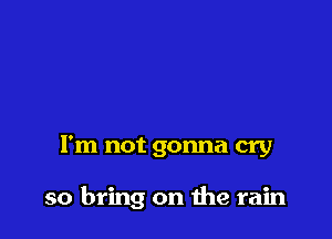 I'm not gonna cry

so bring on the rain