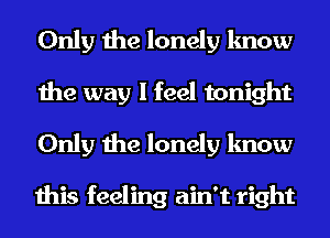 Only the lonely know
the way I feel tonight

Only the lonely know

this feeling ain't right