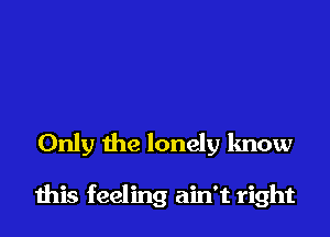 Only the lonely know

this feeling ain't right