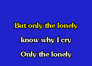 But only the lonely

know why I cry

Only the lonely