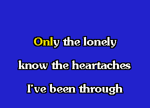 Only the lonely

know the heartaches

I've been through