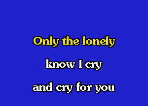Only the lonely

know I cry

and cry for you
