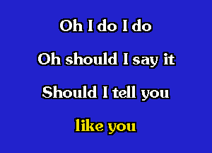 Oh I do I do
Oh should I say it

Should ltell you

like you