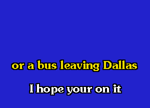 or a bus leaving Dallas

I hope your on it