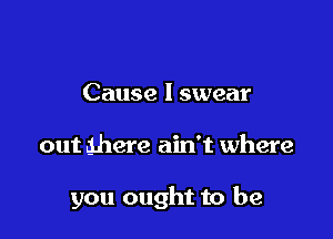 Cause I swear

out ghere ain't where

you ought to be