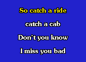 So catch a ride

catch a cab

Don't you know

I miss you bad