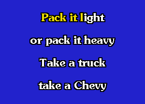 Pack it light
or pack it heavy

Take a truck

take a Chevy