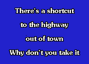 There's a shortcut
to the highway

out of town

Why don't you take it