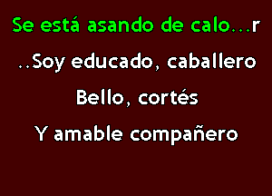 Se esta asando de calo...r
..Soy educado, caballero

Bello, corws

Y amable compafiero