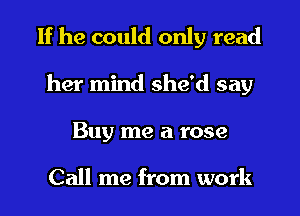 If he could only read
her mind she'd say
Buy me a rose

Call me from work