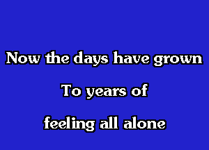 Now the days have grown

To years of

feeling all alone