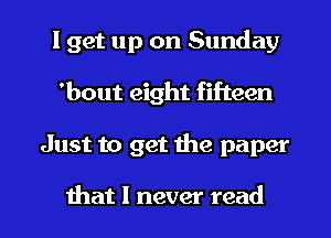 I get up on Sunday
'bout eight fifteen
Just to get the paper

that I never read