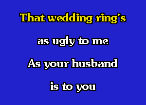 That wedding ring's

as ugly to me

As your husband

is to you